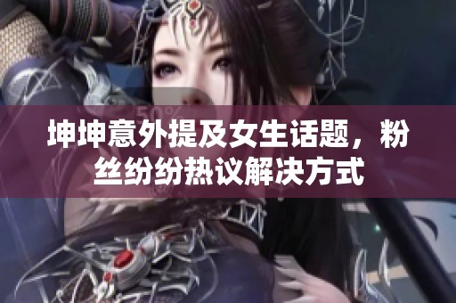 坤坤意外提及女生话题，粉丝纷纷热议解决方式
