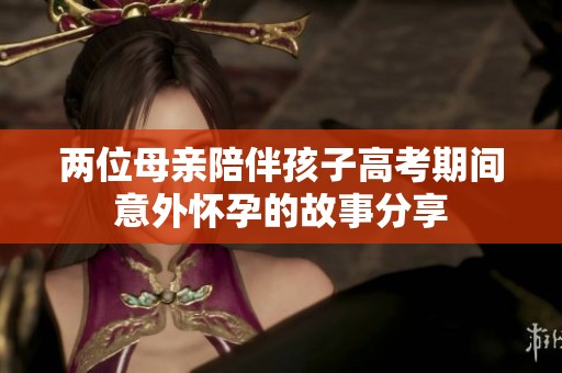 两位母亲陪伴孩子高考期间意外怀孕的故事分享