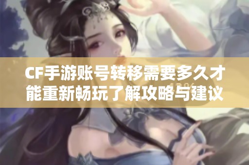 CF手游账号转移需要多久才能重新畅玩了解攻略与建议