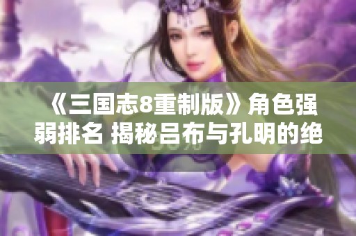 《三国志8重制版》角色强弱排名 揭秘吕布与孔明的绝佳实力