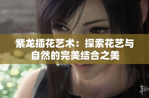 紫龙插花艺术：探索花艺与自然的完美结合之美