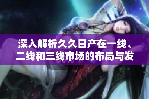 深入解析久久日产在一线、二线和三线市场的布局与发展策略
