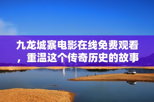 九龙城寨电影在线免费观看，重温这个传奇历史的故事