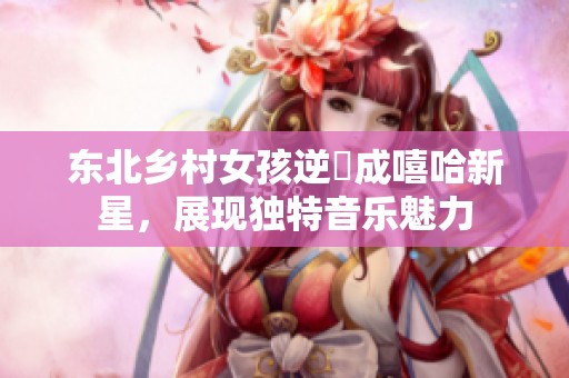 东北乡村女孩逆襲成嘻哈新星，展现独特音乐魅力