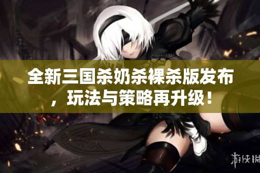 全新三国杀奶杀裸杀版发布，玩法与策略再升级！