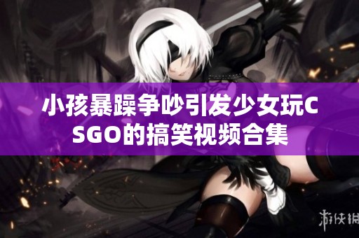 小孩暴躁争吵引发少女玩CSGO的搞笑视频合集
