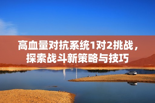 高血量对抗系统1对2挑战，探索战斗新策略与技巧