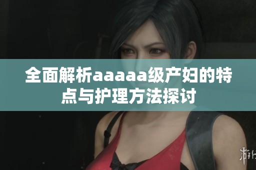 全面解析aaaaa级产妇的特点与护理方法探讨