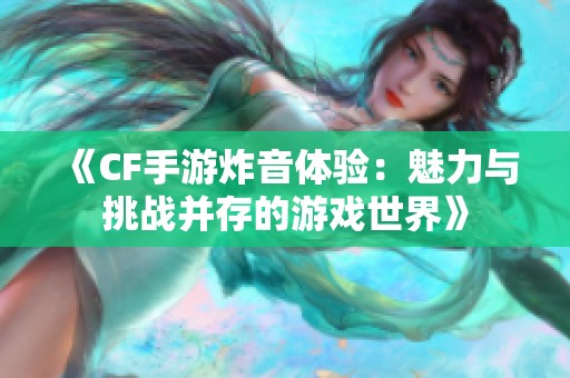《CF手游炸音体验：魅力与挑战并存的游戏世界》