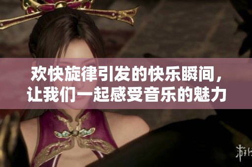 欢快旋律引发的快乐瞬间，让我们一起感受音乐的魅力