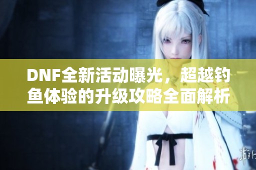 DNF全新活动曝光，超越钓鱼体验的升级攻略全面解析
