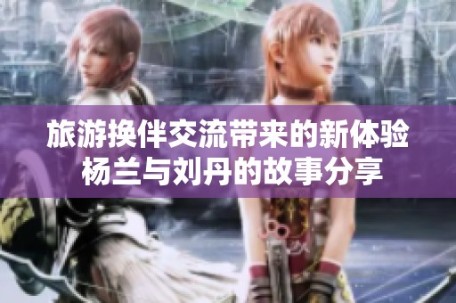 旅游换伴交流带来的新体验 杨兰与刘丹的故事分享