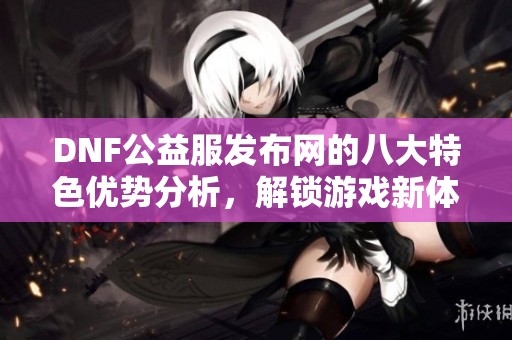 DNF公益服发布网的八大特色优势分析，解锁游戏新体验