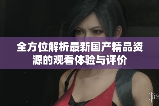 全方位解析最新国产精品资源的观看体验与评价