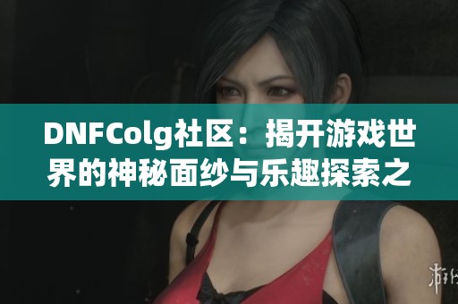 DNFColg社区：揭开游戏世界的神秘面纱与乐趣探索之旅