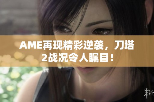 AME再现精彩逆袭，刀塔2战况令人瞩目！