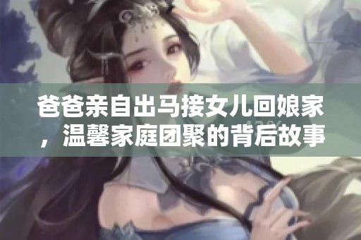 爸爸亲自出马接女儿回娘家，温馨家庭团聚的背后故事