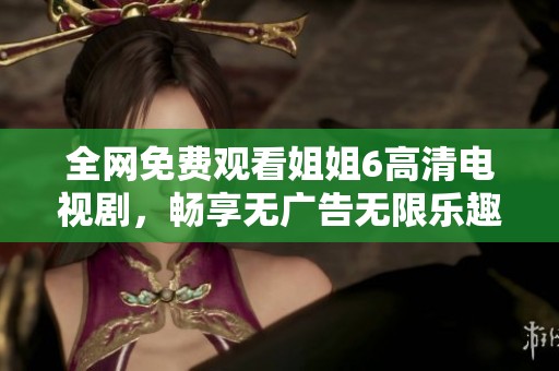 全网免费观看姐姐6高清电视剧，畅享无广告无限乐趣