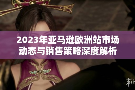 2023年亚马逊欧洲站市场动态与销售策略深度解析