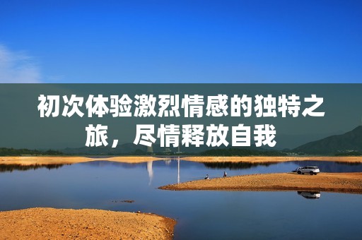 初次体验激烈情感的独特之旅，尽情释放自我