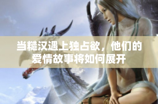 当糙汉遇上独占欲，他们的爱情故事将如何展开