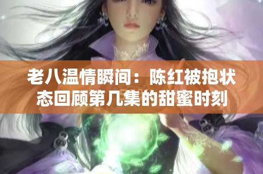 老八温情瞬间：陈红被抱状态回顾第几集的甜蜜时刻