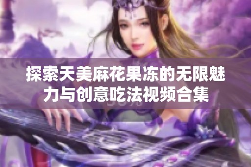 探索天美麻花果冻的无限魅力与创意吃法视频合集