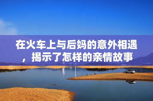 在火车上与后妈的意外相遇，揭示了怎样的亲情故事