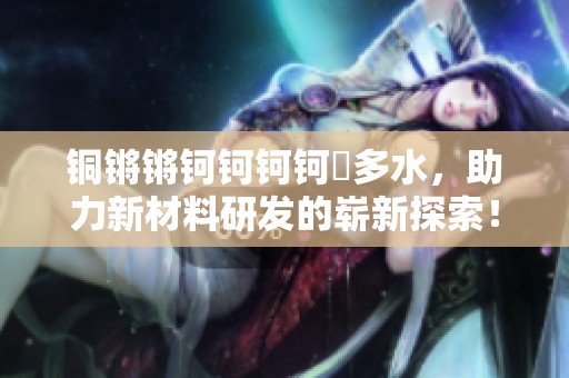 铜锵锵钶钶钶钶釂多水，助力新材料研发的崭新探索！