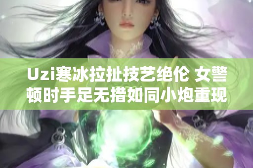 Uzi寒冰拉扯技艺绝伦 女警顿时手足无措如同小炮重现