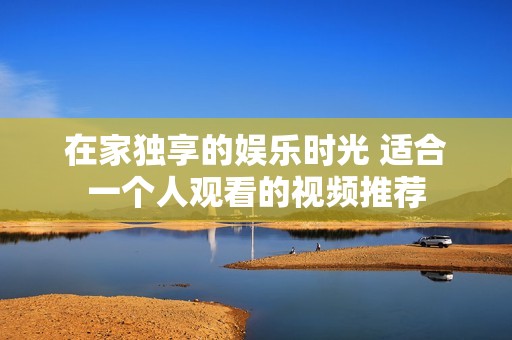 在家独享的娱乐时光 适合一个人观看的视频推荐