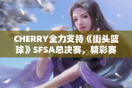 CHERRY全力支持《街头篮球》SFSA总决赛，精彩赛事不容错过！