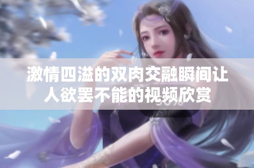 激情四溢的双肉交融瞬间让人欲罢不能的视频欣赏