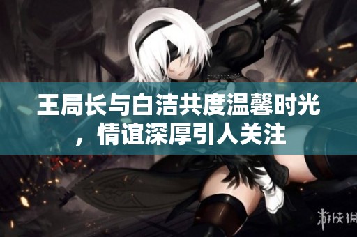 王局长与白洁共度温馨时光，情谊深厚引人关注