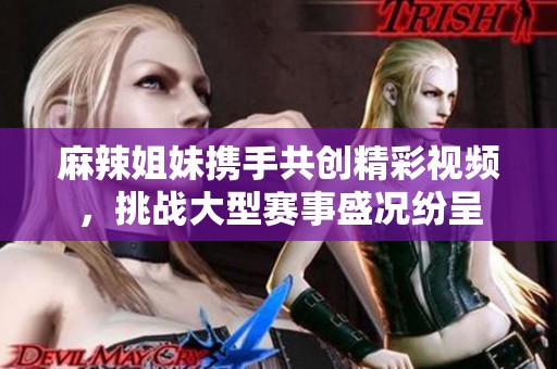 麻辣姐妹携手共创精彩视频，挑战大型赛事盛况纷呈