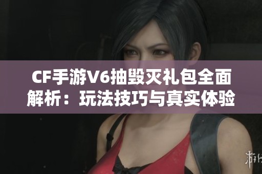 CF手游V6抽毁灭礼包全面解析：玩法技巧与真实体验分享