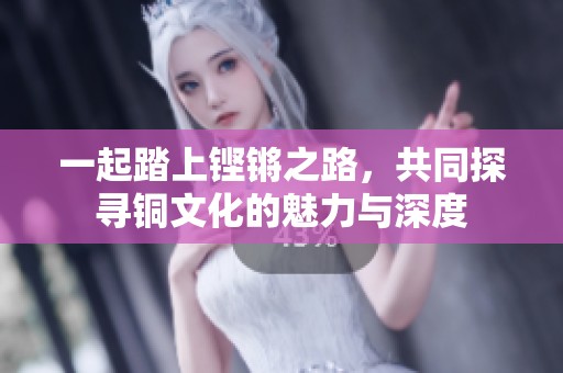 一起踏上铿锵之路，共同探寻铜文化的魅力与深度