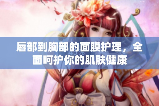 唇部到胸部的面膜护理，全面呵护你的肌肤健康