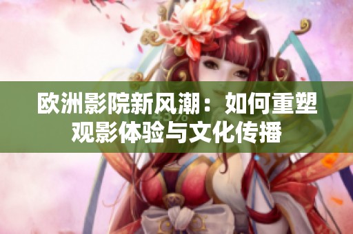 欧洲影院新风潮：如何重塑观影体验与文化传播