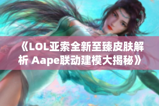 《LOL亚索全新至臻皮肤解析 Aape联动建模大揭秘》