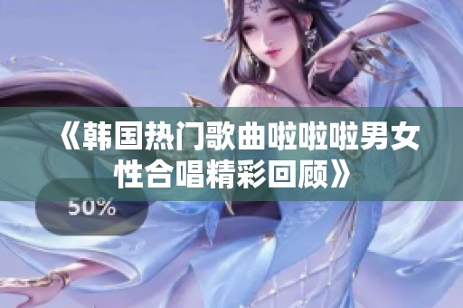《韩国热门歌曲啦啦啦男女性合唱精彩回顾》