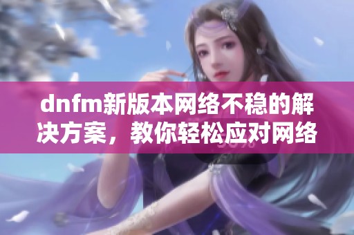 dnfm新版本网络不稳的解决方案，教你轻松应对网络波动问题