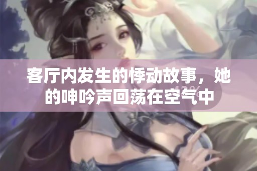 客厅内发生的悸动故事，她的呻吟声回荡在空气中