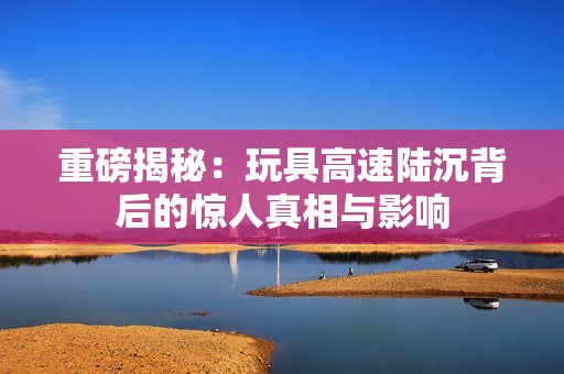 重磅揭秘：玩具高速陆沉背后的惊人真相与影响