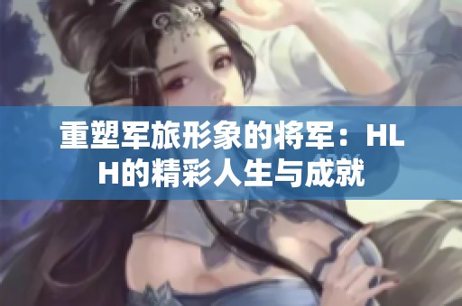 重塑军旅形象的将军：HLH的精彩人生与成就