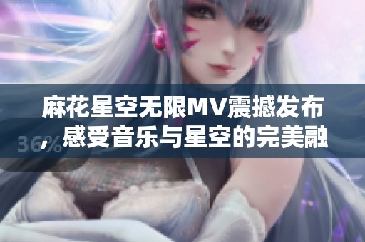麻花星空无限MV震撼发布，感受音乐与星空的完美融合