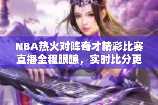 NBA热火对阵奇才精彩比赛直播全程跟踪，实时比分更新与赛后精彩回顾