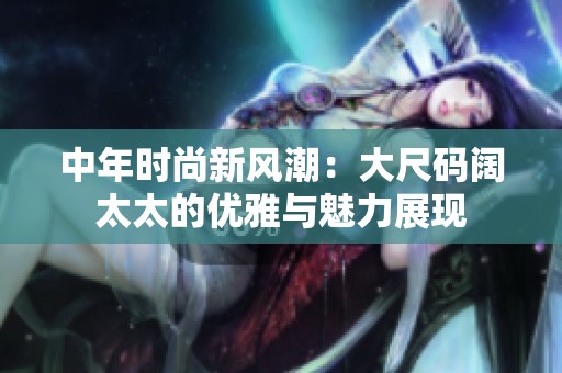 中年时尚新风潮：大尺码阔太太的优雅与魅力展现