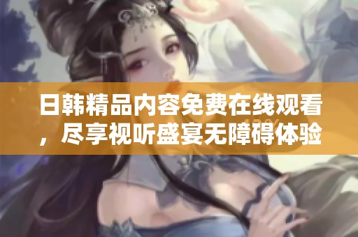 日韩精品内容免费在线观看，尽享视听盛宴无障碍体验