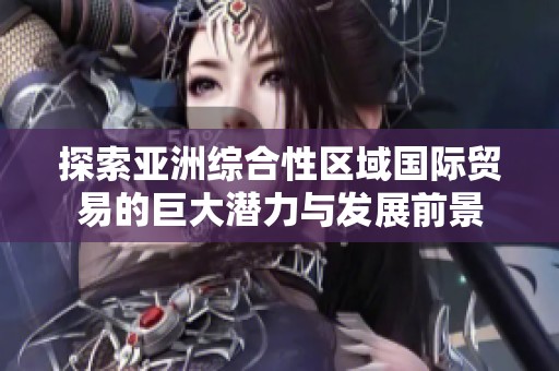 探索亚洲综合性区域国际贸易的巨大潜力与发展前景